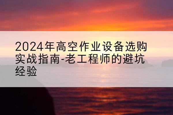 翁源高空作业升降机厂家推荐-2024年高空作业设备选购实战指南-老工程师的避坑经验