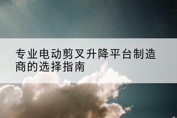 翁源电动剪叉升降平台厂家-专业电动剪叉升降平台制造商的选择指南