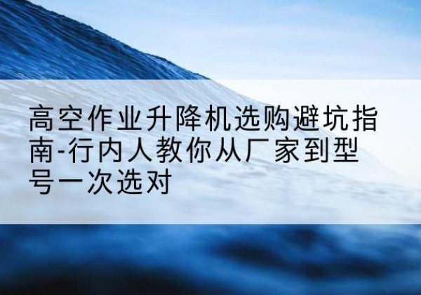 翁源升降平台厂家-高空作业升降机选购避坑指南-行内人教你从厂家到型号一次选对