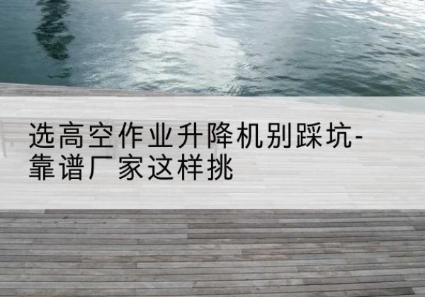 翁源剪叉式升降机厂家-选高空作业升降机别踩坑-靠谱厂家这样挑
