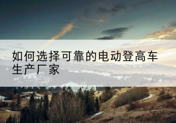 翁源电动登高车厂家-如何选择可靠的电动登高车生产厂家