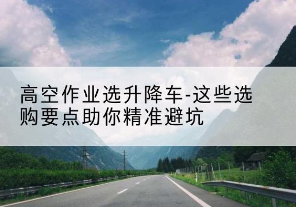 翁源升降车厂家-高空作业选升降车-这些选购要点助你*避坑