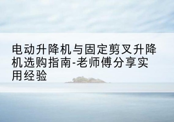 翁源电动升降机怎么选-电动升降机与固定剪叉升降机选购指南-老师傅分享实用经验