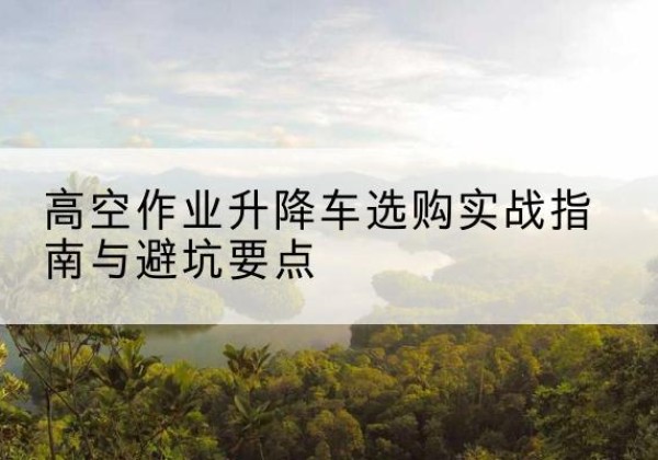 翁源升降车怎么选-高空作业升降车选购实战指南与避坑要点