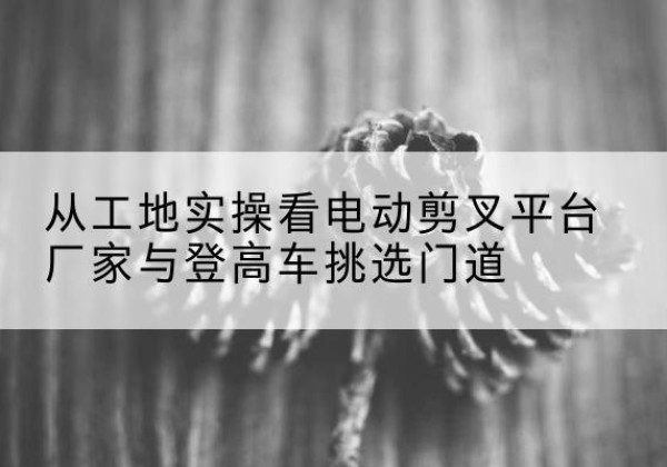 翁源电动剪叉升降平台厂家-从工地实操看电动剪叉平台厂家与登高车挑选门道