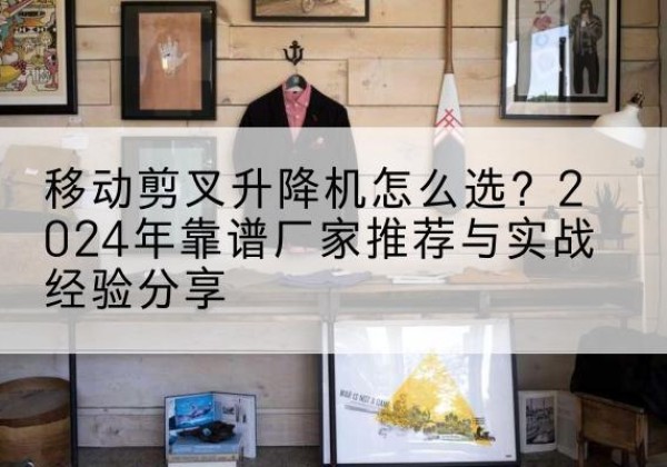 翁源升降平台厂家推荐-移动剪叉升降机怎么选？2024年靠谱厂家推荐与实战经验分享