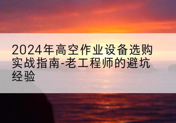 翁源高空作业升降机厂家推荐-2024年高空作业设备选购实战指南-老工程师的避坑经验