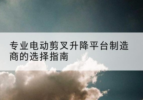 翁源电动剪叉升降平台厂家-专业电动剪叉升降平台制造商的选择指南